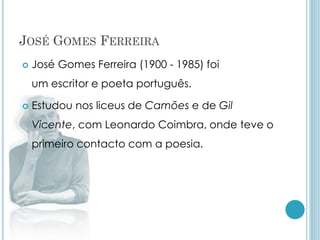 JOSÉ GOMES FERREIRA
 José Gomes Ferreira (1900 - 1985) foi
um escritor e poeta português.
 Estudou nos liceus de Camões e de Gil
Vicente, com Leonardo Coimbra, onde teve o
primeiro contacto com a poesia.
 