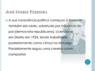 JOSÉ GOMES FERREIRA
 A sua consciência política começou a florescer
também ela cedo, sobretudo por influência do
pai (democrata republicano). Licencia-se
em Direito em 1924, tendo trabalhado
posteriormente como cônsul na Noruega.
Paralelamente seguiu uma carreira como
compositor
 
