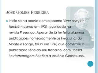 JOSÉ GOMES FERREIRA
 Inicia-se na poesia com o poema Viver sempre
também cansa em 1931, publicado na
revista Presença. Apesar de já ter feito algumas
publicações nomeadamente os livros Lírios do
Monte e Longe, foi só em 1948 que começou a
publicação séria do seu trabalho, com Poesia
I e Homenagem Poética a António Gomes Leal.
 