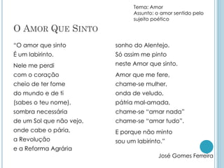 O AMOR QUE SINTO
“O amor que sinto
É um labirinto.
Nele me perdi
com o coração
cheio de ter fome
do mundo e de ti
(sabes o teu nome),
sombra necessária
de um Sol que não vejo,
onde cabe o pária,
a Revolução
e a Reforma Agrária
sonho do Alentejo.
Só assim me pinto
neste Amor que sinto.
Amor que me fere,
chame-se mulher,
onda de veludo,
pátria mal-amada,
chame-se “amar nada”
chame-se “amar tudo”.
E porque não minto
sou um labirinto.”
José Gomes Ferreira
Tema: Amor
Assunto: o amor sentido pelo
sujeito poético
 