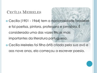 CECÍLIA MEIRELES
 Cecília (1901 - 1964) tem a nacionalidade brasileira
e foi poetisa, pintora, professora e jornalista. É
considerada uma das vozes líricas mais
importantes da literatura portuguesa.
 Cecília Meireles foi filha órfã criada pela sua avó e
aos nove anos, ela começou a escrever poesia.
 