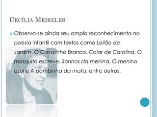 CECÍLIA MEIRELES
 Observa-se ainda seu amplo reconhecimento na
poesia infantil com textos como Leilão de
Jardim, O Cavalinho Branco, Colar de Carolina, O
mosquito escreve, Sonhos da menina, O menino
azul e A pombinha da mata, entre outros.
 