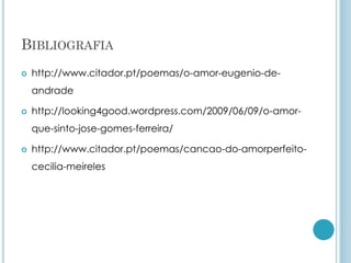 BIBLIOGRAFIA
 http://www.citador.pt/poemas/o-amor-eugenio-de-
andrade
 http://looking4good.wordpress.com/2009/06/09/o-amor-
que-sinto-jose-gomes-ferreira/
 http://www.citador.pt/poemas/cancao-do-amorperfeito-
cecilia-meireles
 