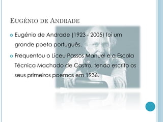EUGÉNIO DE ANDRADE
 Eugénio de Andrade (1923 - 2005) foi um
grande poeta português.
 Frequentou o Liceu Passos Manuel e a Escola
Técnica Machado de Castro, tendo escrito os
seus primeiros poemas em 1936.
 