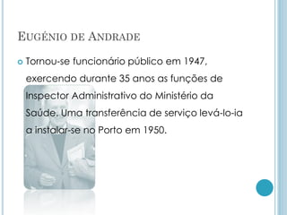 EUGÉNIO DE ANDRADE
 Tornou-se funcionário público em 1947,
exercendo durante 35 anos as funções de
Inspector Administrativo do Ministério da
Saúde. Uma transferência de serviço levá-lo-ia
a instalar-se no Porto em 1950.
 