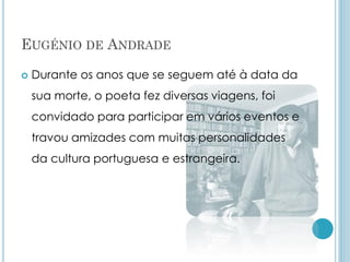 EUGÉNIO DE ANDRADE
 Durante os anos que se seguem até à data da
sua morte, o poeta fez diversas viagens, foi
convidado para participar em vários eventos e
travou amizades com muitas personalidades
da cultura portuguesa e estrangeira.
 