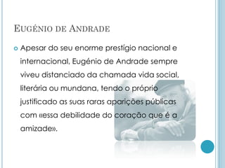 EUGÉNIO DE ANDRADE
 Apesar do seu enorme prestígio nacional e
internacional, Eugénio de Andrade sempre
viveu distanciado da chamada vida social,
literária ou mundana, tendo o próprio
justificado as suas raras aparições públicas
com «essa debilidade do coração que é a
amizade».
 