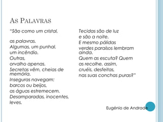 AS PALAVRAS
“São como um cristal,
as palavras.
Algumas, um punhal,
um incêndio.
Outras,
orvalho apenas.
Secretas vêm, cheias de
memória.
Inseguras navegam:
barcos ou beijos,
as águas estremecem.
Desamparadas, inocentes,
leves.
Tecidas são de luz
e são a noite.
E mesmo pálidas
verdes paraísos lembram
ainda.
Quem as escuta? Quem
as recolhe, assim,
cruéis, desfeitas,
nas suas conchas puras?”
Eugénio de Andrade
 