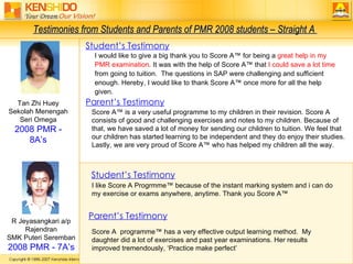 Tan Zhi Huey Sekolah Menengah Seri Omega 2008 PMR - 8A’s R Jeyasangkari a/p Rajendran SMK Puteri Seremban 2008 PMR - 7A’s Parent’s Testimony Score A  programme™ has a very effective output learning method.  My daughter did a lot of exercises and past year examinations. Her results improved tremendously, ‘Practice make perfect’ Testimonies from Students and Parents of PMR 2008 students – Straight A  Score A™ is a very useful programme to my children in their revision. Score A consists of good and challenging exercises and notes to my children. Because of that, we have saved a lot of money for sending our children to tuition. We feel that our children has started learning to be independent and they do enjoy their studies. Lastly, we are very proud of Score A™ who has helped my children all the way.  I would like to give a big thank you to Score A™ for being a  great help in my PMR examination . It was with the help of Score A™ that  I could save a lot time  from going to tuition.  The questions in SAP were challenging and sufficient enough. Hereby, I would like to thank Score A™ once more for all the help given. Student’s Testimony I like Score A Progrmme™ because of the instant marking system and i can do my exercise or exams anywhere, anytime. Thank you Score A™ Parent’s Testimony Student’s Testimony 