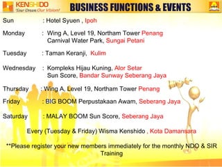 BUSINESS FUNCTIONS & EVENTS Sun  : Hotel Syuen ,  Ipoh Monday  :  Wing A, Level 19, Northam Tower  Penang Carnival Water Park,  Sungai Petani Tuesday  : Taman Keranji,  Kulim Wednesday  : Kompleks Hijau Kuning,  Alor Setar Sun Score,  Bandar Sunway Seberang Jaya Thursday  : Wing A, Level 19, Northam Tower  Penang Friday  : BIG BOOM Perpustakaan Awam,  Seberang Jaya Saturday  : MALAY BOOM Sun Score,  Seberang Jaya   Every (Tuesday & Friday) Wisma Kenshido   , Kota Damansara **Please register your new members immediately for the monthly NDO & SIR Training 