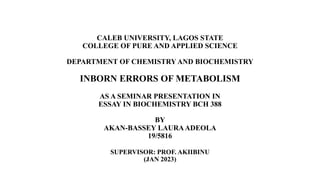 CALEB UNIVERSITY, LAGOS STATE
COLLEGE OF PURE AND APPLIED SCIENCE
DEPARTMENT OF CHEMISTRY AND BIOCHEMISTRY
INBORN ERRORS OF METABOLISM
AS A SEMINAR PRESENTATION IN
ESSAY IN BIOCHEMISTRY BCH 388
BY
AKAN-BASSEY LAURAADEOLA
19/5816
SUPERVISOR: PROF. AKIIBINU
(JAN 2023)
 