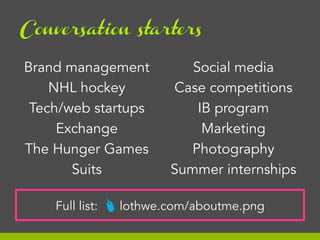 Conversation starters

Brand management
NHL hockey
Tech/web startups
Exchange
The Hunger Games
Suits
Full list:

Social media
Case competitions
IB program
Marketing
Photography
Summer internships

# lothwe.com/aboutme.png

 