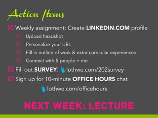 Action Items

þ  Weekly assignment: Create LINKEDIN.COM profile
1) 
2) 
3) 
4) 

Upload headshot
Personalize your URL
Fill in outline of work & extra-curricular experiences
Connect with 5 people + me

#

þ  Fill out SURVEY: lothwe.com/202survey
þ  Sign up for 10-minute OFFICE HOURS chat

# lothwe.com/officehours

Next week: LECTURE

 