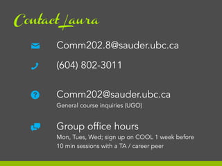 Contact Laura

%
!

Comm202.8@sauder.ubc.ca

b

Comm202@sauder.ubc.ca

9

Group office hours

(604) 802-3011

General course inquiries (UGO)

Mon, Tues, Wed; sign up on COOL 1 week before
10 min sessions with a TA / career peer

 