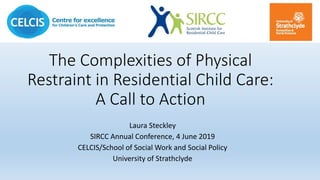The Complexities of Physical
Restraint in Residential Child Care:
A Call to Action
Laura Steckley
SIRCC Annual Conference, 4 June 2019
CELCIS/School of Social Work and Social Policy
University of Strathclyde
 