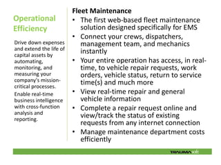 Fleet Maintenance
Operational              • The first web-based fleet maintenance
Efficiency                  solution designed specifically for EMS
                         • Connect your crews, dispatchers,
Drive down expenses         management team, and mechanics
and extend the life of
capital assets by
                            instantly
automating,              • Your entire operation has access, in real-
monitoring, and             time, to vehicle repair requests, work
measuring your              orders, vehicle status, return to service
company's mission-          time(s) and much more
critical processes.
Enable real-time         • View real-time repair and general
business intelligence       vehicle information
with cross-function      • Complete a repair request online and
analysis and
reporting.
                            view/track the status of existing
                            requests from any internet connection
                         • Manage maintenance department costs
                            efficiently
 