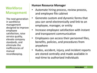 Human Resource Manager
Workforce           • Automate hiring process, review process,
Management            and employee file cabinet
The next generation • Generate custom and dynamic forms that
in workforce          you can send electronically and link to an
management            employee, manager, or entity
designed to improve
employee            • Increase employee satisfaction with instant
satisfaction, raise   and transparent communication
service quality,
elevate company     • Employees can access their personnel files,
standards, and        benefits, policies, and procedures from
eliminate the         anywhere
inefficiencies of
manual              • Kudos, accident, injury, and incident reports
recordkeeping.        are stored centrally and made available in
                      real-time to authorized individuals
 