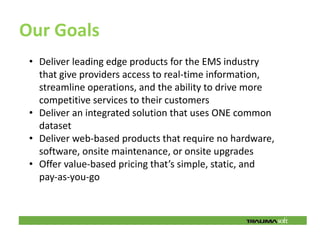 Our Goals
 • Deliver leading edge products for the EMS industry
   that give providers access to real‐time information,
   streamline operations, and the ability to drive more
   competitive services to their customers
 • Deliver an integrated solution that uses ONE common
   dataset
 • Deliver web‐based products that require no hardware,
   software, onsite maintenance, or onsite upgrades
 • Offer value‐based pricing that’s simple, static, and
   pay‐as‐you‐go
 