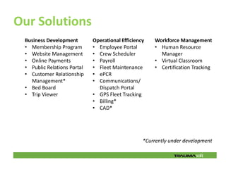 Our Solutions
 Business Development        Operational Efficiency   Workforce Management
 • Membership Program        • Employee Portal        • Human Resource
 • Website Management        • Crew Scheduler           Manager
 • Online Payments           • Payroll                • Virtual Classroom
 • Public Relations Portal   • Fleet Maintenance      • Certification Tracking
 • Customer Relationship     • ePCR
   Management*               • Communications/
 • Bed Board                   Dispatch Portal
 • Trip Viewer               • GPS Fleet Tracking
                             • Billing*
                             • CAD*




                                                  *Currently under development
 