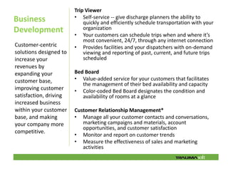 Trip Viewer
Business                • Self-service -- give discharge planners the ability to
                            quickly and efficiently schedule transportation with your
Development                 organization
                        • Your customers can schedule trips when and where it’s
                            most convenient, 24/7, through any internet connection
Customer-centric        • Provides facilities and your dispatchers with on-demand
solutions designed to       viewing and reporting of past, current, and future trips
increase your               scheduled
revenues by
expanding your          Bed Board
customer base,          • Value-added service for your customers that facilitates
                           the management of their bed availability and capacity
improving customer      • Color-coded Bed Board designates the condition and
satisfaction, driving      availability of rooms at a glance
increased business
within your customer    Customer Relationship Management*
base, and making        • Manage all your customer contacts and conversations,
your company more          marketing campaigns and materials, account
                           opportunities, and customer satisfaction
competitive.
                        • Monitor and report on customer trends
                        • Measure the effectiveness of sales and marketing
                           activities
 