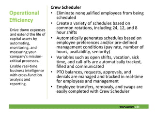 Crew Scheduler
Operational              • Eliminate nonqualified employees from being
                            scheduled
Efficiency               • Create a variety of schedules based on
Drive down expenses         common rotations, including 24, 12, and 8
and extend the life of      hour shifts
capital assets by        • Automatically generates schedules based on
automating,                 employee preferences and/or pre-defined
monitoring, and             management conditions (pay rate, number of
measuring your              hours, availability, seniority)
company's mission-       • Variables such as open shifts, vacation, sick
critical processes.         time, and call-offs are automatically tracked,
Enable real-time            filled and communicated
business intelligence    • PTO balances, requests, approvals, and
with cross-function         denials are managed and tracked in real-time
analysis and                for employees and management
reporting.
                         • Employee transfers, removals, and swaps are
                            easily completed with Crew Scheduler
 