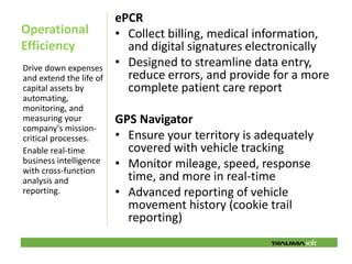 ePCR
Operational              • Collect billing, medical information,
Efficiency                 and digital signatures electronically
Drive down expenses
                         • Designed to streamline data entry,
and extend the life of     reduce errors, and provide for a more
capital assets by          complete patient care report
automating,
monitoring, and
measuring your           GPS Navigator
company's mission-
critical processes.      • Ensure your territory is adequately
Enable real-time           covered with vehicle tracking
business intelligence
with cross-function
                         • Monitor mileage, speed, response
analysis and               time, and more in real-time
reporting.               • Advanced reporting of vehicle
                           movement history (cookie trail
                           reporting)
 