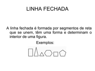 LINHA FECHADA
A linha fechada é formada por segmentos de reta
que se unem, têm uma forma e determinam o
interior de uma figura.
Exemplos:
 