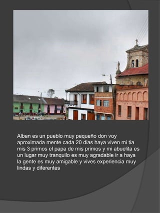 Alban es un pueblo muy pequeño don voy
aproximada mente cada 20 dias haya viven mi tia
mis 3 primos el papa de mis primos y mi abuelita es
un lugar muy tranquilo es muy agradable ir a haya
la gente es muy amigable y vives experiencia muy
lindas y diferentes
 