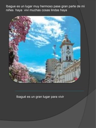 Ibague es un lugar muy hermoso pase gran parte de mi
niñes haya vivi muchas cosas lindas haya
Ibagué es un gran lugar para vivir
 