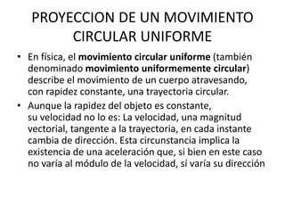 PROYECCION DE UN MOVIMIENTO
CIRCULAR UNIFORME
• En física, el movimiento circular uniforme (también
denominado movimiento uniformemente circular)
describe el movimiento de un cuerpo atravesando,
con rapidez constante, una trayectoria circular.
• Aunque la rapidez del objeto es constante,
su velocidad no lo es: La velocidad, una magnitud
vectorial, tangente a la trayectoria, en cada instante
cambia de dirección. Esta circunstancia implica la
existencia de una aceleración que, si bien en este caso
no varía al módulo de la velocidad, sí varía su dirección
 