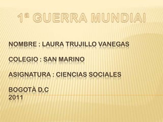 Nombre : Laura Trujillo VanegasColegio : San MarinoAsignatura : Ciencias SocialesBogotà D,C2011  1ª GUERRA MUNDIAl 