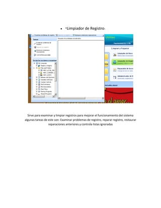 *Limpiador      de Registro:




  Sirve para examinar y limpiar registros para mejorar el funcionamiento del sistema
algunas tareas de este son: Examinar problemas de registro, reparar registro, restaurar
                  reparaciones anteriores y controla listas ignoradas
 
