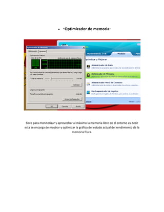 *Optimizador        de memoria:




 Sirve para monitorizar y aprovechar al máximo la memoria libre en el entorno es decir
esta se encarga de mostrar y optimizar la gráfica del estado actual del rendimiento de la
                                    memoria física.
 
