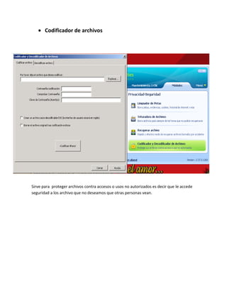 Codificador de archivos




Sirve para proteger archivos contra accesos o usos no autorizados es decir que le accede
seguridad a los archivo que no deseamos que otras personas vean.
 
