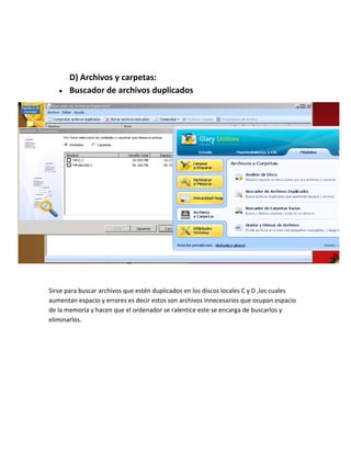 D) Archivos y carpetas:
       Buscador de archivos duplicados




Sirve para buscar archivos que estén duplicados en los discos locales C y D ,los cuales
aumentan espacio y errores es decir estos son archivos innecesarios que ocupan espacio
de la memoria y hacen que el ordenador se ralentice este se encarga de buscarlos y
eliminarlos.
 