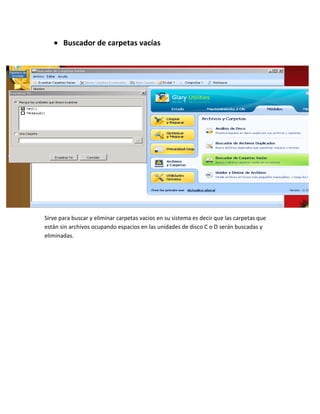 Buscador de carpetas vacías




Sirve para buscar y eliminar carpetas vacios en su sistema es decir que las carpetas que
están sin archivos ocupando espacios en las unidades de disco C o D serán buscadas y
eliminadas.
 