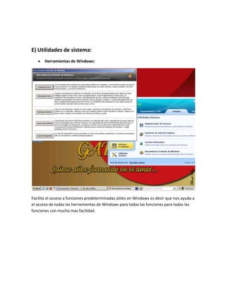E) Utilidades de sistema:
       Herramientas de Windows:




Facilita el acceso a funciones predeterminadas útiles en Windows es decir que nos ayuda a
el acceso de todas las herramientas de Windows para todas las funciones para todas las
funciones con mucha mas facilidad.
 