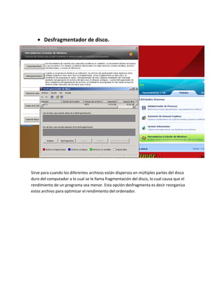 Desfragmentador de disco.




Sirve para cuando los diferentes archivos están dispersos en múltiples partes del disco
duro del computador a lo cual se le llama fragmentación del disco, lo cual causa que el
rendimiento de un programa sea menor. Esta opción desfragmenta es decir reorganiza
estos archivo para optimizar el rendimiento del ordenador.
 