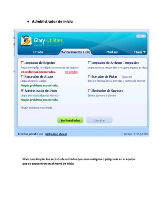 Administrador de inicio




Sirve para limpiar los accesos de entradas que sean malignas o peligrosas en el equipo
que se encuentren en el menú de inicio
 