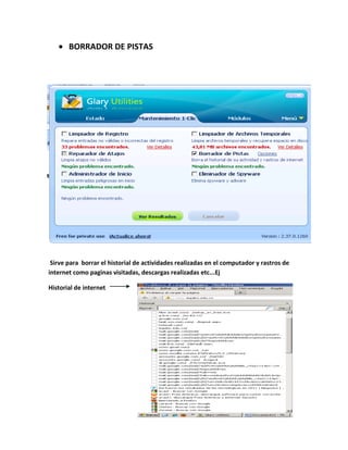 BORRADOR DE PISTAS




 Sirve para borrar el historial de actividades realizadas en el computador y rastros de
internet como paginas visitadas, descargas realizadas etc...Ej

Historial de internet
 