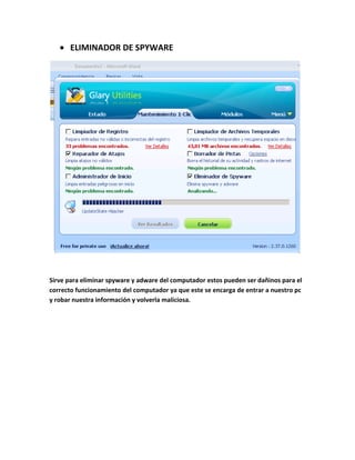 ELIMINADOR DE SPYWARE




Sirve para eliminar spyware y adware del computador estos pueden ser dañinos para el
correcto funcionamiento del computador ya que este se encarga de entrar a nuestro pc
y robar nuestra información y volverla maliciosa.
 