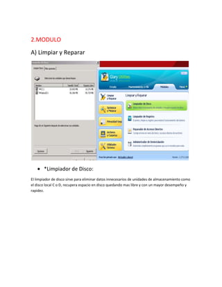 2.MODULO
A) Limpiar y Reparar




       *Limpiador de Disco:
El limpiador de disco sirve para eliminar datos innecesarios de unidades de almacenamiento como
el disco local C o D, recupera espacio en disco quedando mas libre y con un mayor desempeño y
rapidez.
 