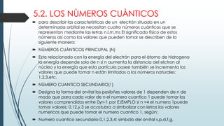 5.2. LOS NÙMEROS CUÀNTICOS
 para describir las características de un electrón situado en un
determinada orbital se necesitan cuatro números cuánticos que se
representan mediante las letras n,l,m,ms El significado físico de estos
números así como los valores que pueden tomar se describen de la
siguiente manera:
 NÙMEROS CUÀNTICOS PRINCUPAL (N)
 Esta relacionado con la energía del electrón para el átomo de hidrogeno
la energía depende solo de n si n aumenta la distancia del elctron al
núcleo y la energía que esta partícula posee también se incrementa los
valores que puede tomar n están limitados a los números naturales:
1,2,3,etc.
 NÙMERO CUANTICO SECUNDARIO(1)
 Designa la forma del orvital los posibñes valores de 1 dependen de n de
modo que para cada valor de n el numero cuantico 1 puede tomar los
valores comprendidos entre 0yn-1 por EJEMPLO si n =4 el numero 1puede
tomar valores: 0,12,y,3 se acostubra a simbolizar con letras los valores
numericos que puede tomar el numero cuantico 1, según:
 Numero cuantico secundario 0,1,2,3,4: simbolo del orvital s,p,d,f,g,
 