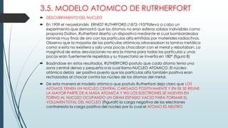 3.5. MODELO ATOMICO DE RUTRHERFORT
 DESCUBRIMIENTO DEL NUCLEO
 En 1909 el neozelandés ERNEST RUTHRFORD (1872-19379)llevo a cabo un
experimento que demostró que los átomos no eran esferas solidas indivisibles como
proponía Dalton. Rutherford diseño un dispositivo mediante el cual bombardeaba
laminas muy finas de oro con las partículas alfa emitidas por materiales radiactivos.
Observo que la mayoría de las partículas atómicas atravesaban la lamina metálica
como si esta no existiera y solo unas pocas chocaban con el metal y rebotaban. La
magnitud de estas desviaciones no era la misma para todas las partículas y unas
pocas eran fuertemente repelidas y su trayectoria se invertía en 180ª (figura 8)
 Basándose en estos resultados, RUTHERFORD postulo que cada átomo tenia una
zona central densa y pequeña a la cual llamo NUCLEO ATOMICO. El núcleo
atómica debía ser positivo puesto que las partículas alfa también positiva eran
rechazadas al chocar contra los núcleo de los átomos del metal.
 De esta manera el modelo atómico que postulo Rutherford deja claro que LOS
ATOMOS TIENEN UN NUCLEO CENTRAL CARGADO POSITIVAMENTE Y EN EK SE REUNE
LA MAYOR PARTE DE A MASA ATOMICA Y WU LOS ELECTRONES SE MUEVEN EN
TORNO AL NUCLEO OCUPANDO UN GRAN ESPASIO VACIO PARA FORMAR EL
VOLUMEN TOTAL DEL NUCLEO (Figura9) la carga negativa de los electrones
contrarresta la carga positiva del núcleo por lo cual el ATOMO ES NEUTRO
 