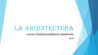 LA ARQUITECTURA
LAURA VANESSA RODRÍGUEZ RODRÍGUEZ
10-6
 