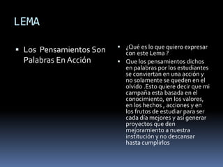 LEMA
 Los Pensamientos Son
Palabras En Acción
 ¿Qué es lo que quiero expresar
con este Lema ?
 Que los pensamientos dichos
en palabras por los estudiantes
se conviertan en una acción y
no solamente se queden en el
olvido .Esto quiere decir que mi
campaña esta basada en el
conocimiento, en los valores,
en los hechos , acciones y en
los frutos de estudiar para ser
cada día mejores y así generar
proyectos que den
mejoramiento a nuestra
institución y no descansar
hasta cumplirlos
 