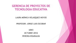 GERENCIA DE PROYECTOS DE
TECNOLOGIA EDUCATIVA
LAURA MÒNICA VELASQUEZ HOYOS
PROFESOR: JORGE LUIS ESCOBAR
UDES
OCTUBRE 2016
PEREIRA RISARALDA
 