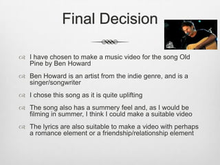 Final Decision
 I have chosen to make a music video for the song Old
Pine by Ben Howard
 Ben Howard is an artist from the indie genre, and is a
singer/songwriter
 I chose this song as it is quite uplifting
 The song also has a summery feel and, as I would be
filming in summer, I think I could make a suitable video
 The lyrics are also suitable to make a video with perhaps
a romance element or a friendship/relationship element
 