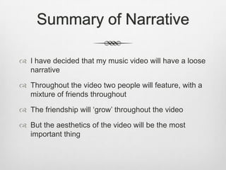 Summary of Narrative
 I have decided that my music video will have a loose
narrative
 Throughout the video two people will feature, with a
mixture of friends throughout
 The friendship will ‘grow’ throughout the video
 But the aesthetics of the video will be the most
important thing
 