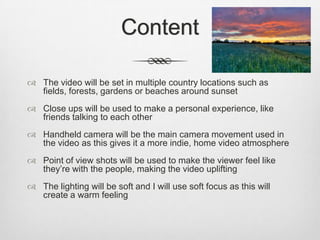 Content
 The video will be set in multiple country locations such as
fields, forests, gardens or beaches around sunset
 Close ups will be used to make a personal experience, like
friends talking to each other
 Handheld camera will be the main camera movement used in
the video as this gives it a more indie, home video atmosphere
 Point of view shots will be used to make the viewer feel like
they’re with the people, making the video uplifting
 The lighting will be soft and I will use soft focus as this will
create a warm feeling
 